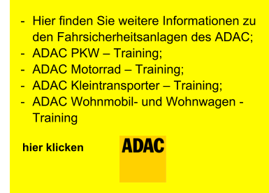 -	Hier finden Sie weitere Informationen zu den Fahrsicherheitsanlagen des ADAC; -	ADAC PKW – Training; -	ADAC Motorrad – Training; -	ADAC Kleintransporter – Training; -	ADAC Wohnmobil- und Wohnwagen - Training                          hier klicken